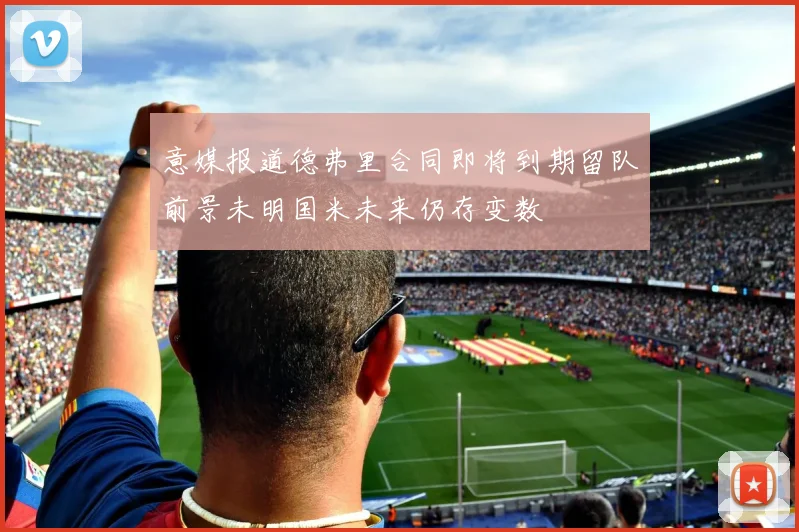 意媒报道德弗里合同即将到期留队前景未明国米未来仍存变数