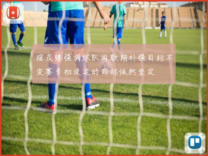 宿茂臻强调球队间歇期补强目标不变赛季初设定的目标依然坚定