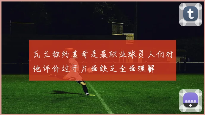瓦兰称约基奇是最职业球员人们对他评价过于片面缺乏全面理解