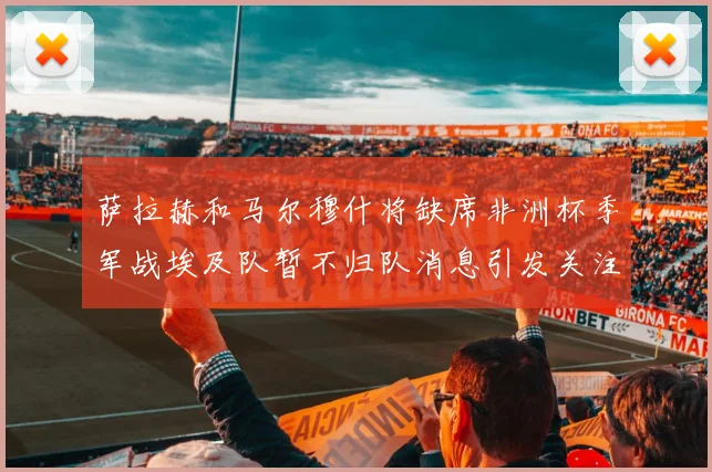 萨拉赫和马尔穆什将缺席非洲杯季军战埃及队暂不归队消息引发关注