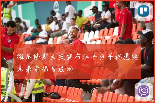 维尼修斯女友宣布和平分手祝愿他未来幸福与成功