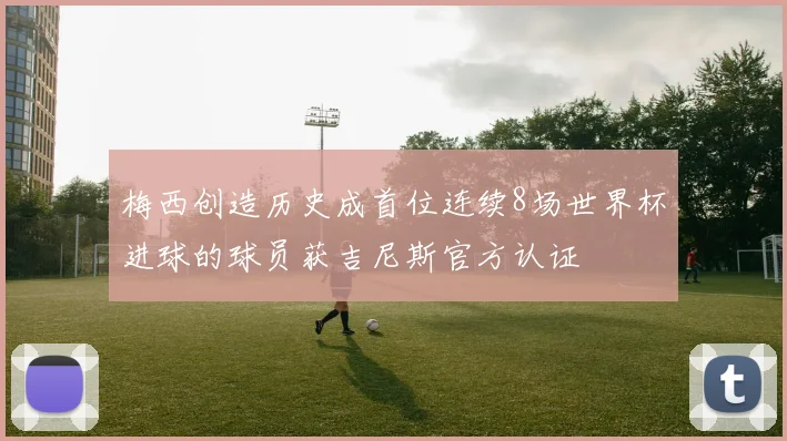 梅西创造历史成首位连续8场世界杯进球的球员获吉尼斯官方认证