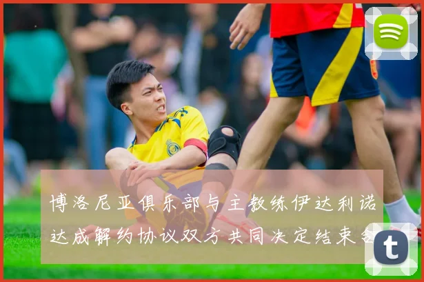 博洛尼亚俱乐部与主教练伊达利诺达成解约协议双方共同决定结束合作关系