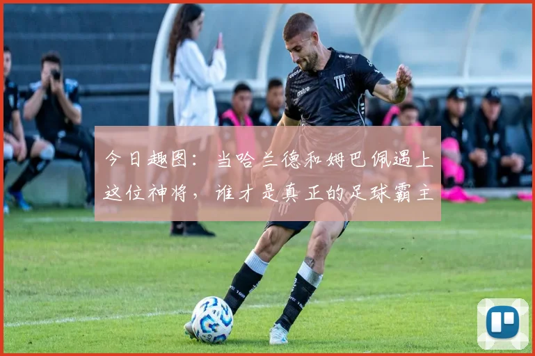 今日趣图：当哈兰德和姆巴佩遇上这位神将，谁才是真正的足球霸主