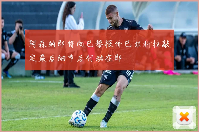 阿森纳即将向巴黎报价巴尔科拉敲定最后细节后行动在即