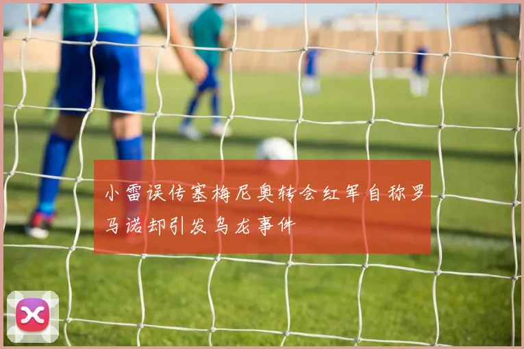 小雷误传塞梅尼奥转会红军自称罗马诺却引发乌龙事件