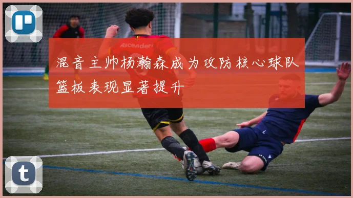 混音主帅杨瀚森成为攻防核心球队篮板表现显著提升