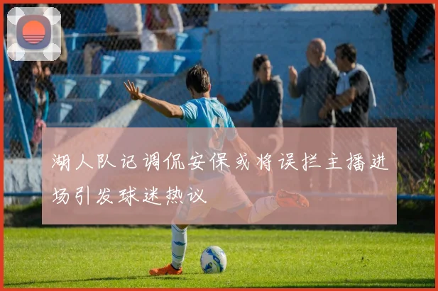 湖人队记调侃安保或将误拦主播进场引发球迷热议