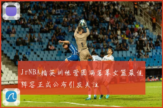JrNBA精英训练营圆满落幕女篮最佳阵容正式公布引发关注