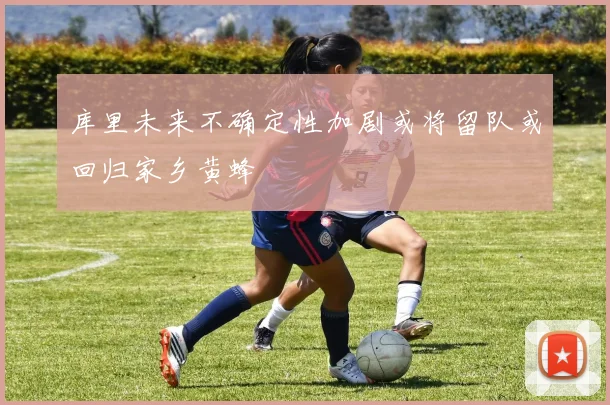 库里未来不确定性加剧或将留队或回归家乡黄蜂