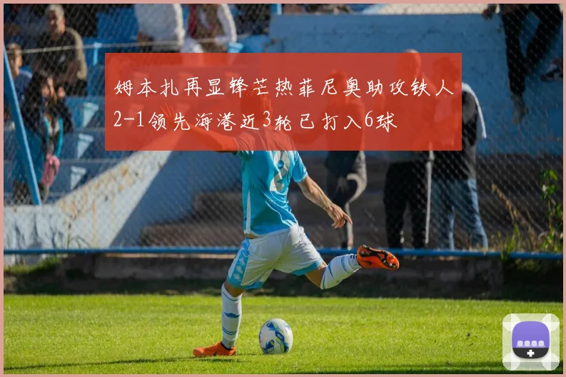姆本扎再显锋芒热菲尼奥助攻铁人2-1领先海港近3轮已打入6球