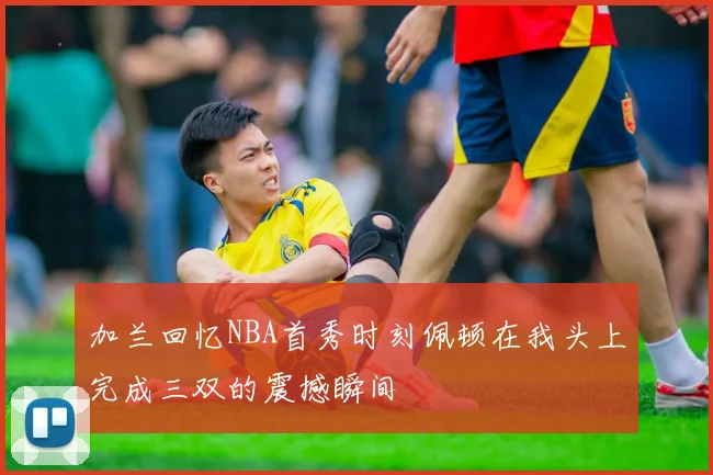 加兰回忆NBA首秀时刻佩顿在我头上完成三双的震撼瞬间