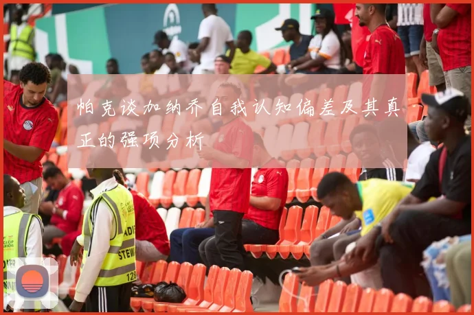 帕克谈加纳乔自我认知偏差及其真正的强项分析