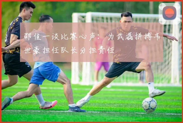 邵佳一谈比赛心声：为武磊拼搏韦世豪担任队长分担责任