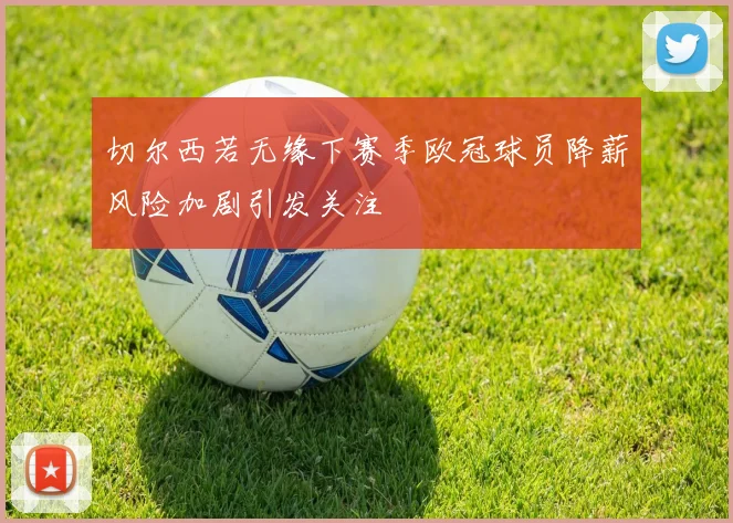 切尔西若无缘下赛季欧冠球员降薪风险加剧引发关注
