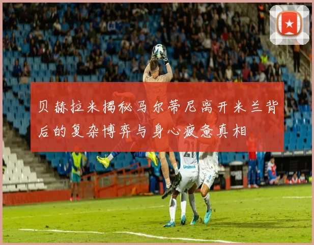 贝赫拉米揭秘马尔蒂尼离开米兰背后的复杂博弈与身心疲惫真相
