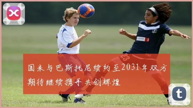 国米与巴斯托尼续约至2031年双方期待继续携手共创辉煌
