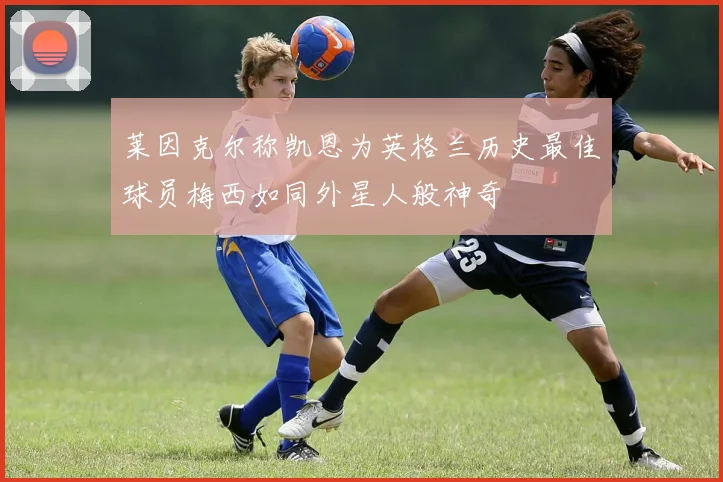 莱因克尔称凯恩为英格兰历史最佳球员梅西如同外星人般神奇
