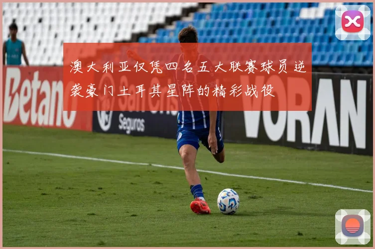 澳大利亚仅凭四名五大联赛球员逆袭豪门土耳其星阵的精彩战役
