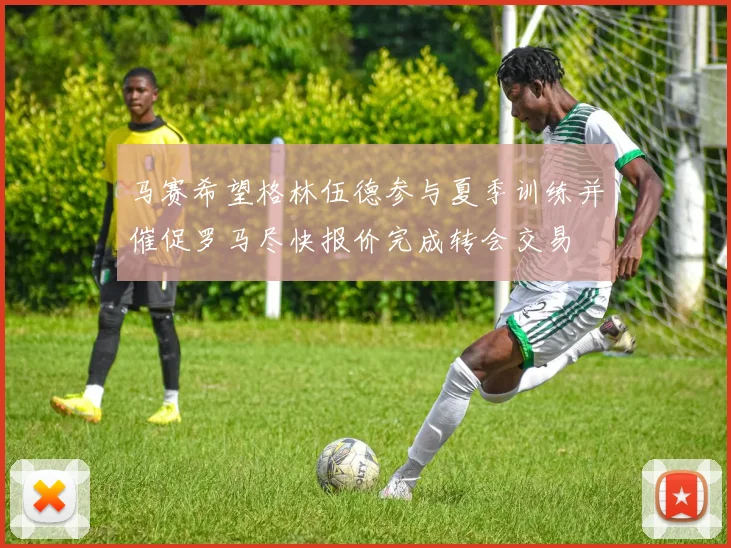 马赛希望格林伍德参与夏季训练并催促罗马尽快报价完成转会交易