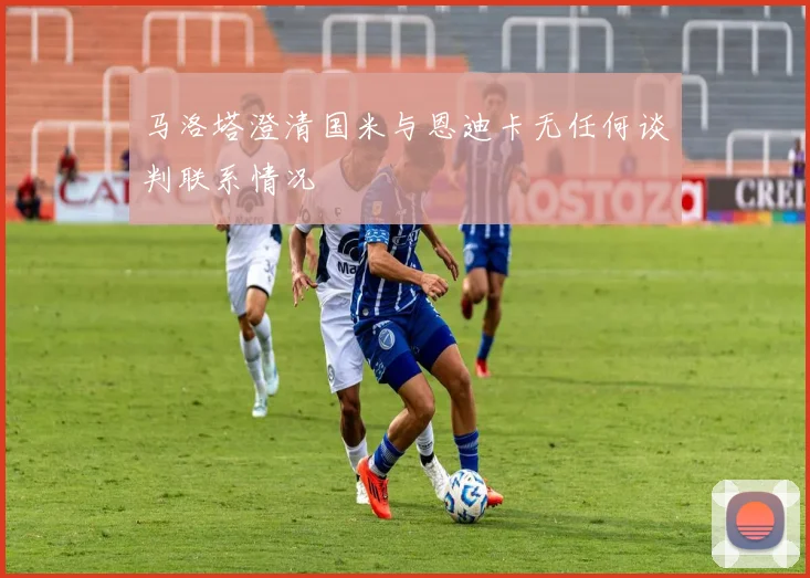 马洛塔澄清国米与恩迪卡无任何谈判联系情况