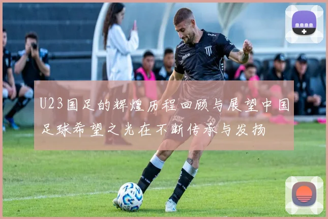 U23国足的辉煌历程回顾与展望中国足球希望之光在不断传承与发扬